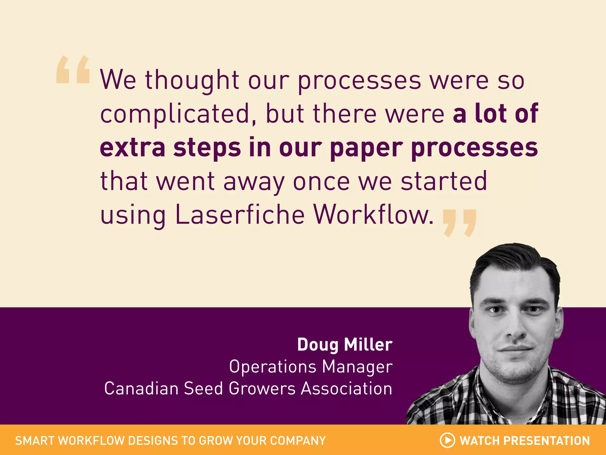 We thought our processes were so
complicated, but there were a lot of
extra steps in our paper processes
that went away once we started
using Laserfiche Workflow.

Doug Miller
Operations Manager
Canadian Seed Growers Association
SMART WORKFLOW DESIGNS TO GROW YOUR COMPANY

WATCH PRESENTATION

 