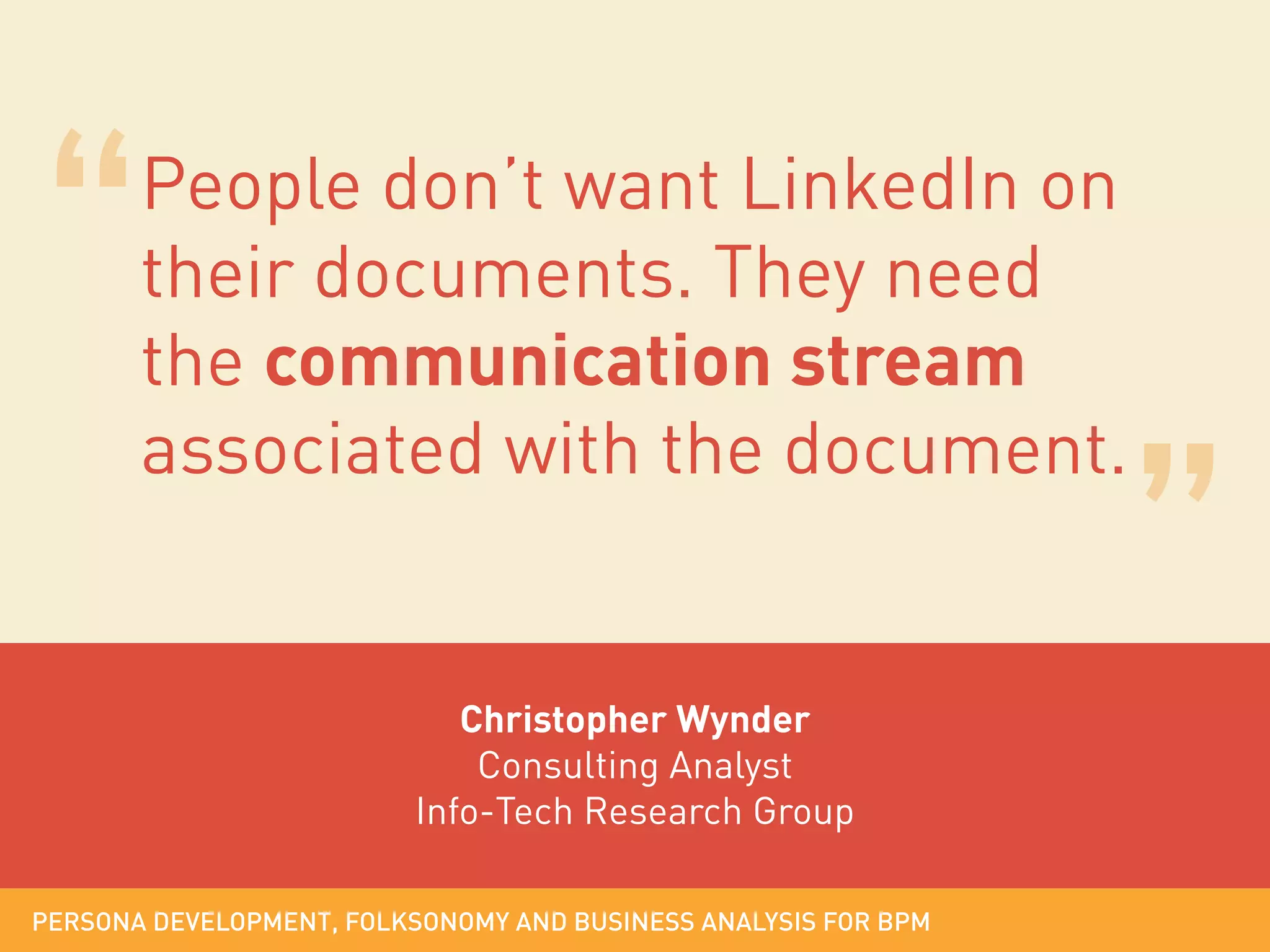 People don’t want LinkedIn on
their documents. They need
the communication stream
associated with the document.

Christopher Wynder
Consulting Analyst
Info-Tech Research Group
PERSONA DEVELOPMENT, FOLKSONOMY AND BUSINESS ANALYSIS FOR BPM

 
