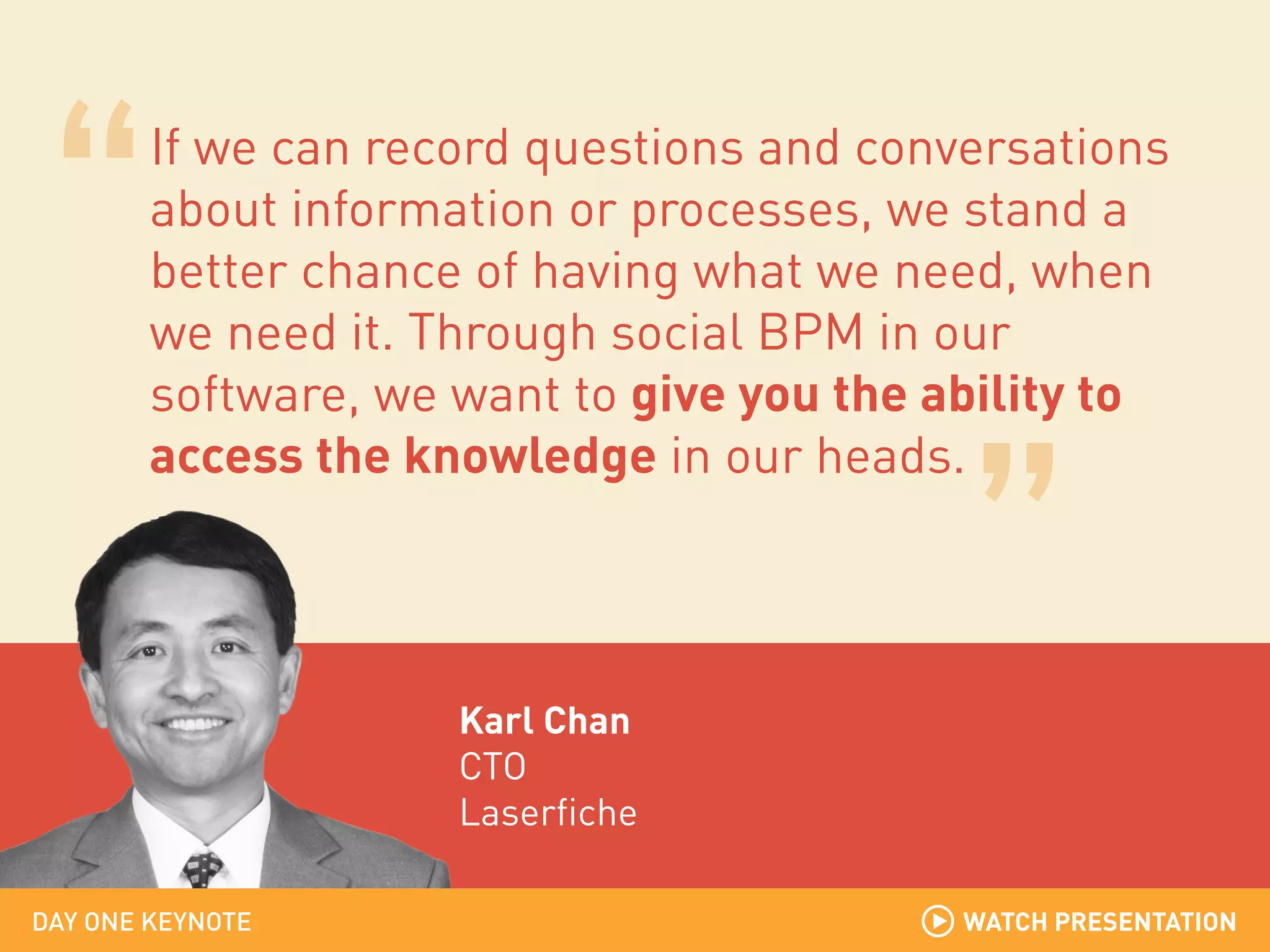 If we can record questions and conversations
about information or processes, we stand a
better chance of having what we need, when
we need it. Through social BPM in our
software, we want to give you the ability to
access the knowledge in our heads.

Karl Chan
CTO
Laserfiche
DAY ONE KEYNOTE

WATCH PRESENTATION

 