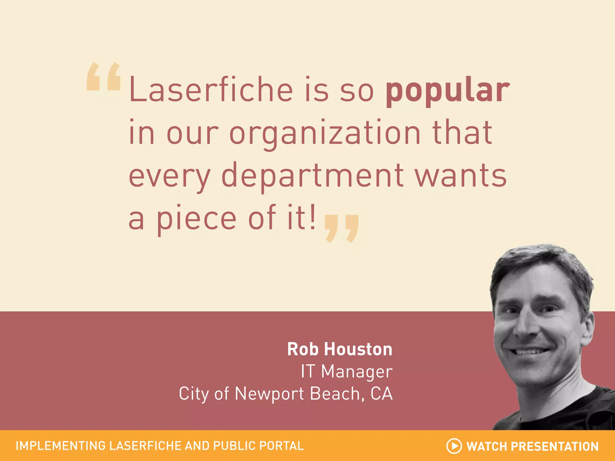 Laserfiche is so popular
in our organization that
every department wants
a piece of it!

Rob Houston
IT Manager
City of Newport Beach, CA
IMPLEMENTING LASERFICHE AND PUBLIC PORTAL

WATCH PRESENTATION

 