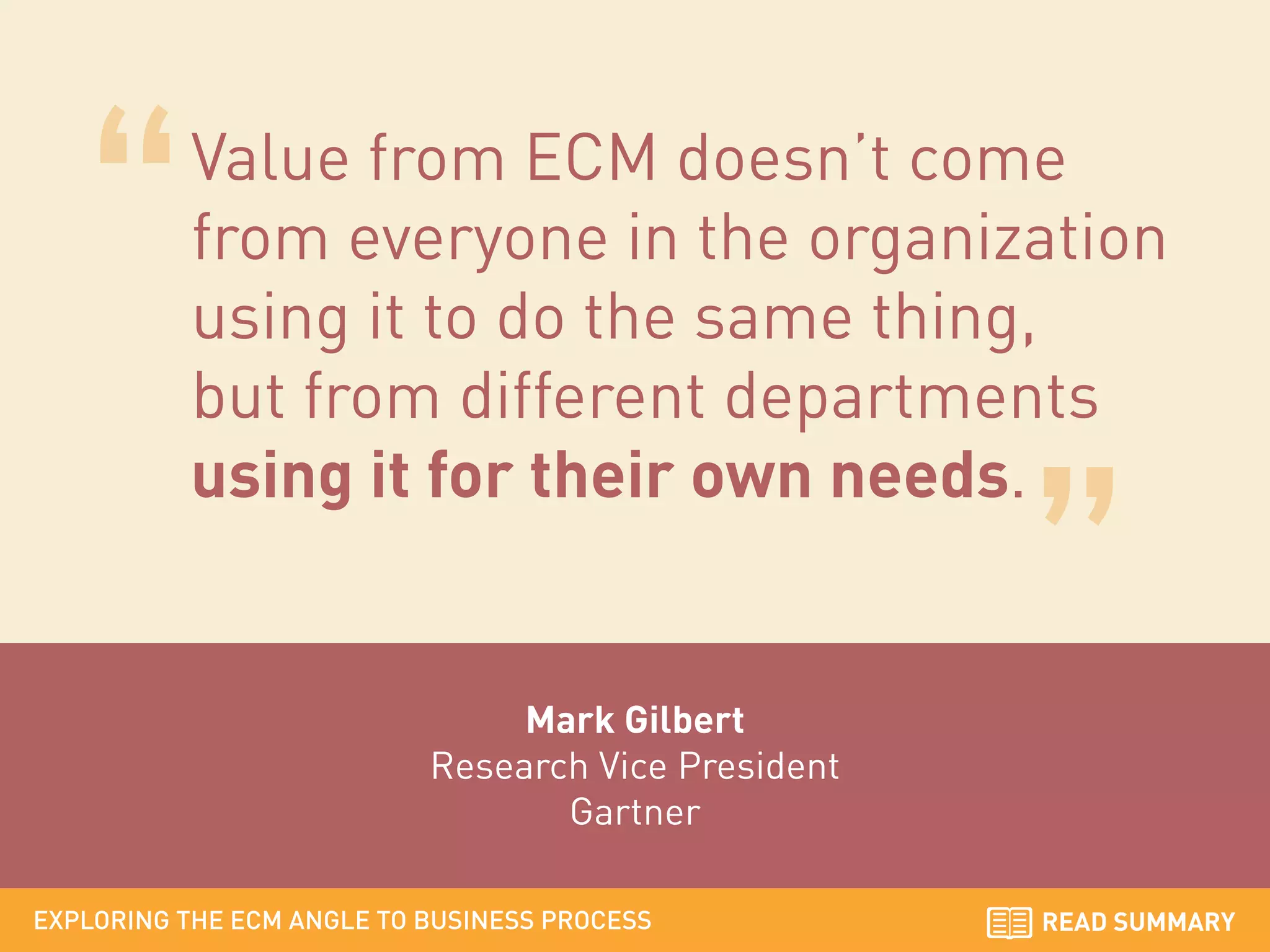 Value from ECM doesn’t come
from everyone in the organization
using it to do the same thing,
but from different departments
using it for their own needs.

Mark Gilbert
Research Vice President
Gartner
EXPLORING THE ECM ANGLE TO BUSINESS PROCESS

READ SUMMARY

 