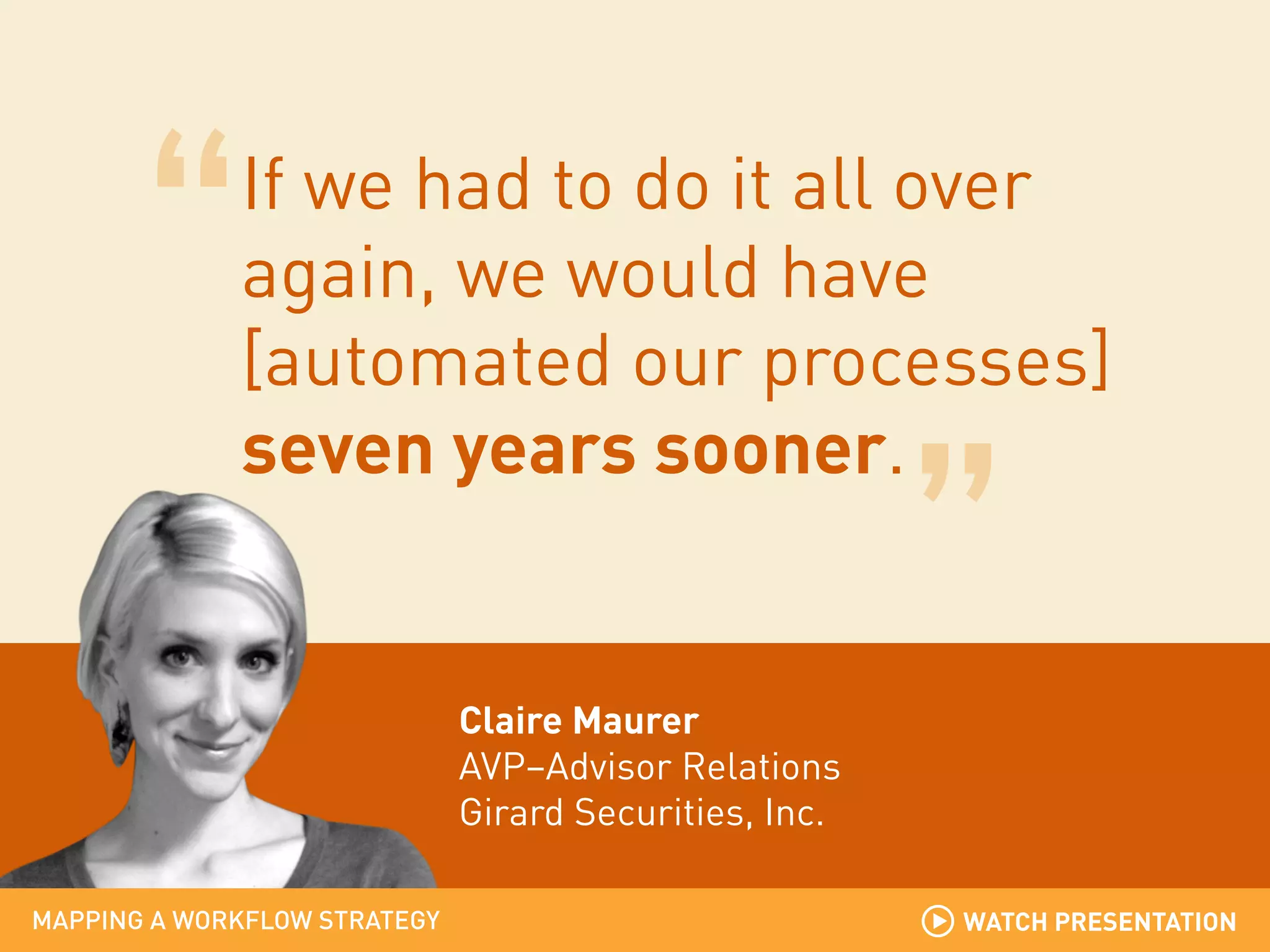 If we had to do it all over
again, we would have
[automated our processes]
seven years sooner.

Claire Maurer
AVP–Advisor Relations
Girard Securities, Inc.
MAPPING A WORKFLOW STRATEGY

WATCH PRESENTATION

 
