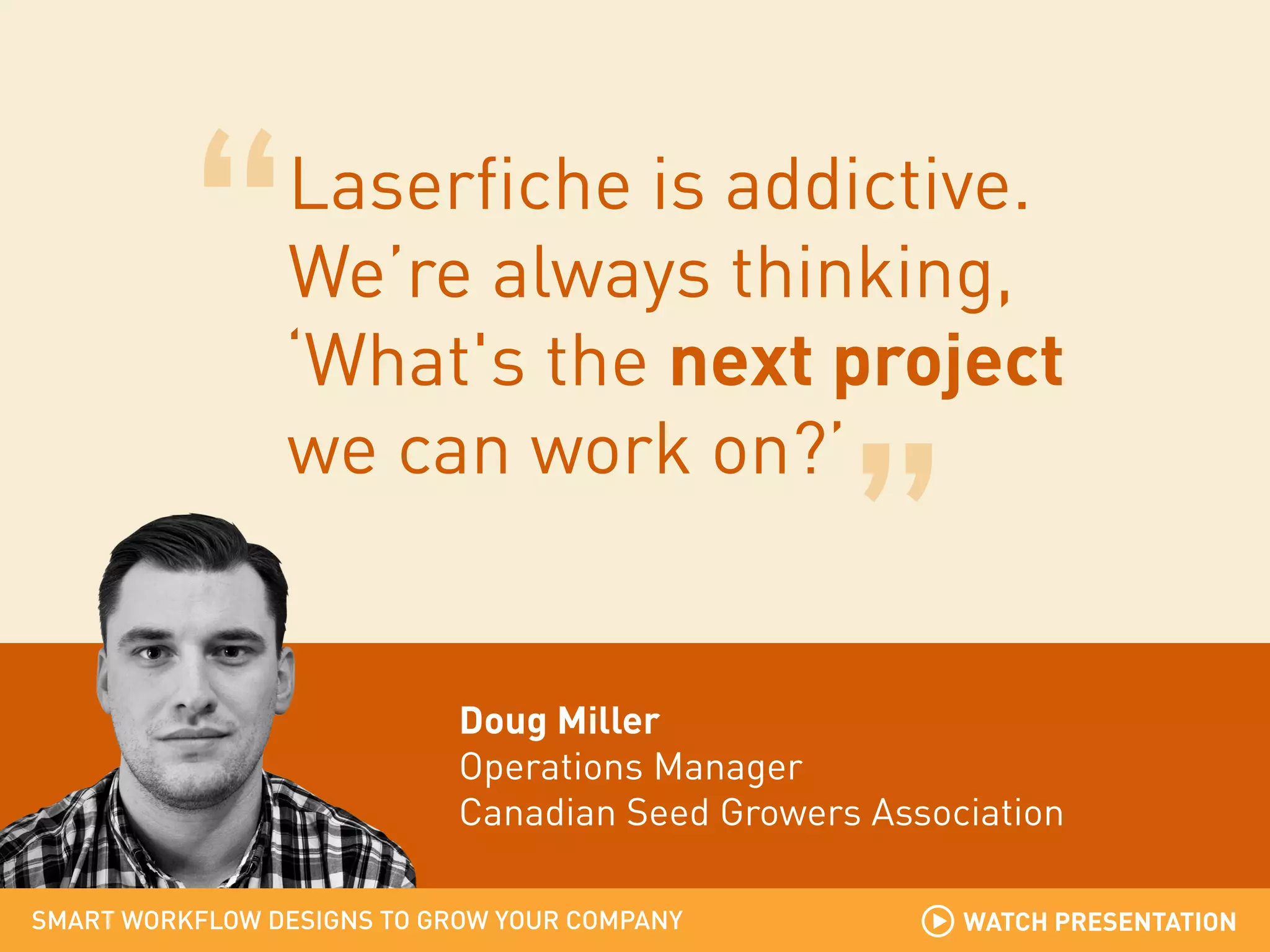 Laserfiche is addictive.
We’re always thinking,
‘What's the next project
we can work on?’

Doug Miller
Operations Manager
Canadian Seed Growers Association
SMART WORKFLOW DESIGNS TO GROW YOUR COMPANY

WATCH PRESENTATION

 