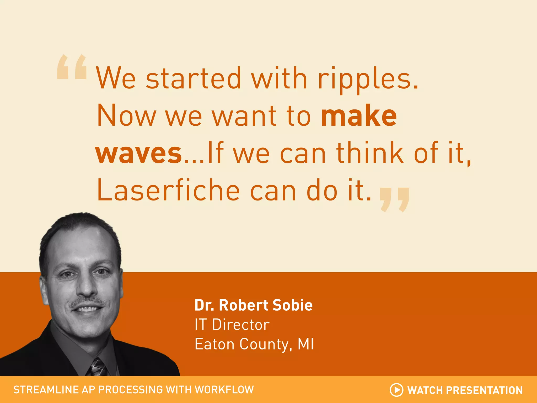 We started with ripples.
Now we want to make
waves…If we can think of it,
Laserfiche can do it.

Dr. Robert Sobie
IT Director
Eaton County, MI
STREAMLINE AP PROCESSING WITH WORKFLOW

WATCH PRESENTATION

 