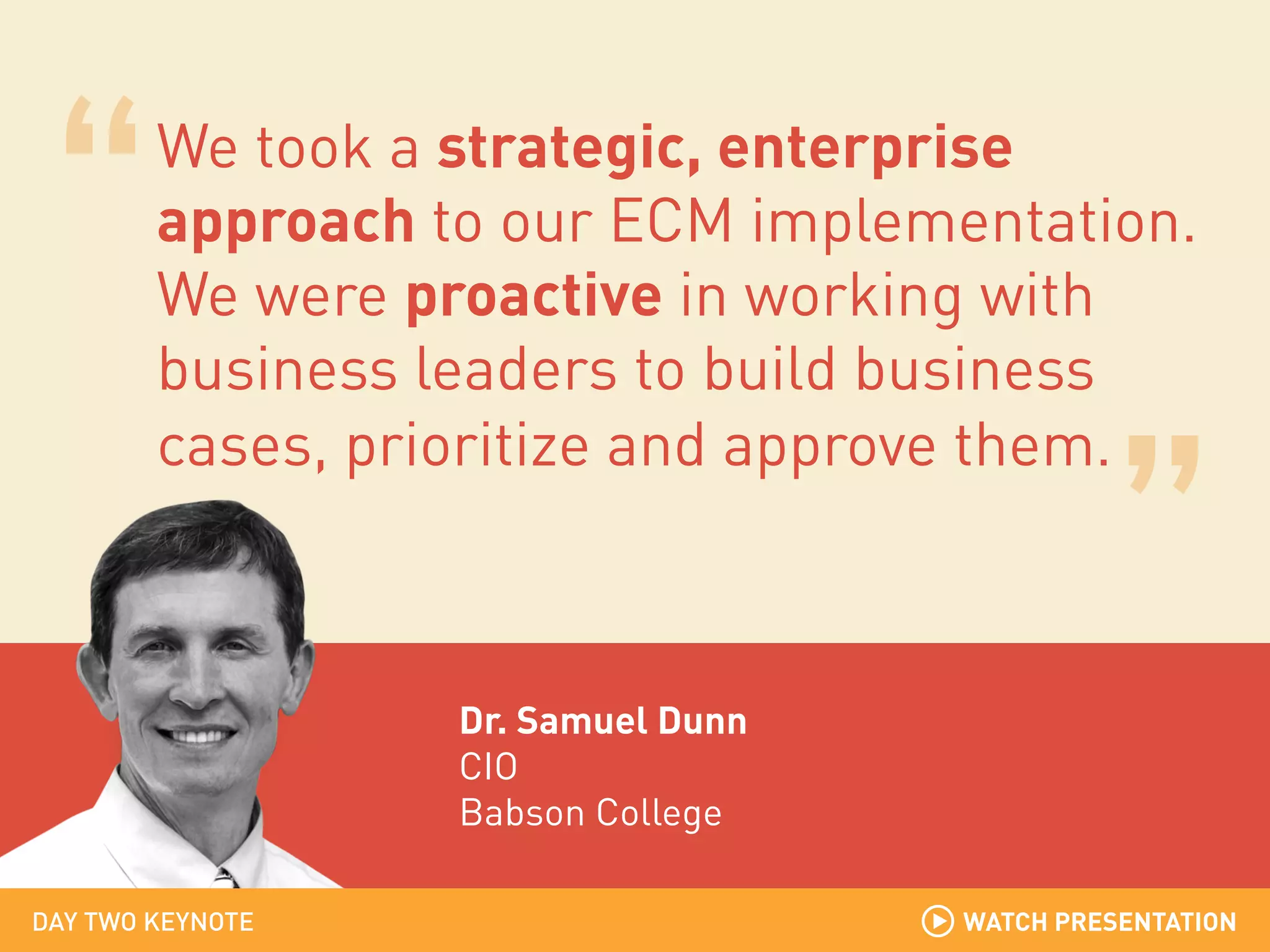 We took a strategic, enterprise
approach to our ECM implementation.
We were proactive in working with
business leaders to build business
cases, prioritize and approve them.

Dr. Samuel Dunn
CIO
Babson College
DAY TWO KEYNOTE

WATCH PRESENTATION

 