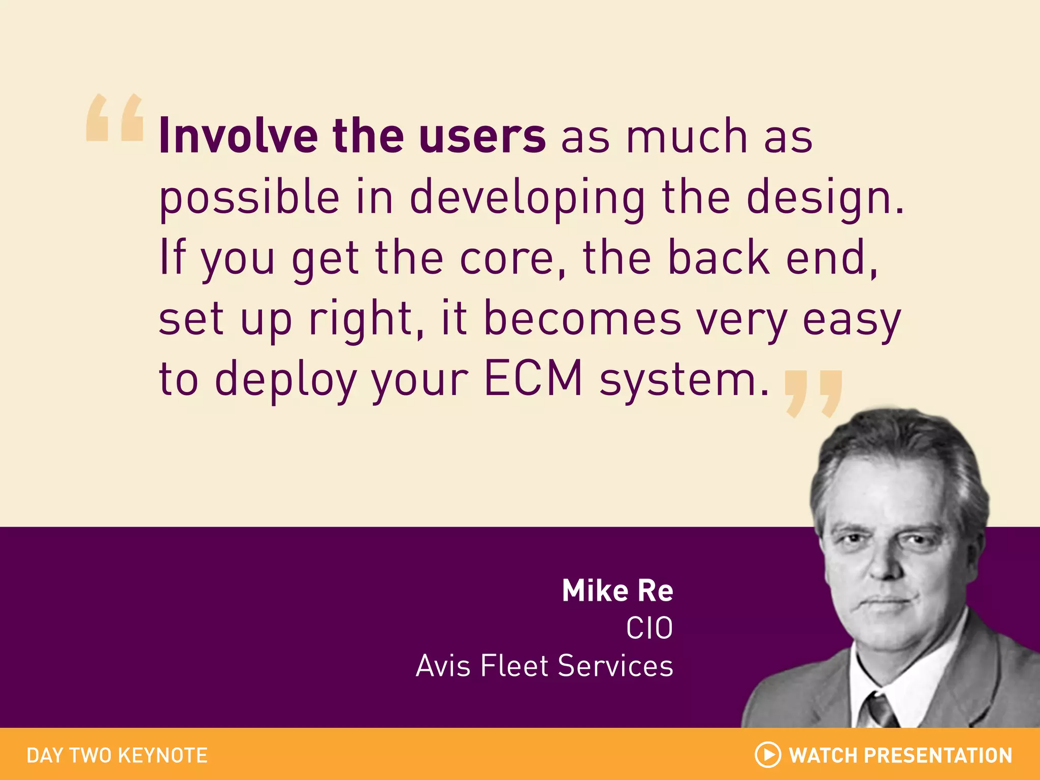 Involve the users as much as
possible in developing the design.
If you get the core, the back end,
set up right, it becomes very easy
to deploy your ECM system.

Mike Re
CIO
Avis Fleet Services
DAY TWO KEYNOTE

WATCH PRESENTATION
WATCH PRESENTATION

 