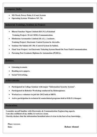 Computer Skills:
•

MS Word, Power Point, E-Court System

•

Operating System: Windows XP, 7,8.

Industrial Trainings, Seminar & Project:
•

Bharat Sanchar Nigam Limited (B.S.N.L)-Faizabad
Training Project: 3G & CDMA Communication.

•

Hindustan Aeronautics Limited (H.A.L) , Lucknow.
Training Project: Electronic Control System In Aircrafts.

•

Seminar On Sukhoi (SU-30) :Control System In Sukhoi.

•

Final Year Project: An Electronic Ticketing System Based On Near Field Communication.

•

Pursuing Post Graduate Diploma In Automation (PGDIA) .

Hobbies:
•

Listening to music.

•

Reading news papers.

•

Social Networking.

Achievements:
•

Participated in College Seminar with major “Information Security System”.

•

Participated in Robotics Workshop conducted by Robosapience.

•

Worked as a volunteer in job fair 2012 held at HBTI.

•

Active participation in technical & nontechnical programs held at H.B.T.I, Kanpur.

Declaration:
I consider myself familiar with Electronics & Communication Engineering aspects.
I am also confident of my ability to work in a team.
I hereby declare that the information furnished above is true to the best of my knowledge.

Place: xxxxxxx
Date:

Rehan Ahmad

 