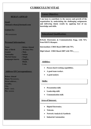 CURRICULUM VITAE
Career Objective:
REHAN AHMAD
Email:

Ahmad.rehan@hotmail.com

I am keen to contribute to the success and growth of the
organization by undertaking the challenging assignments
and delivering timely results by applying best of my
knowledge and skills.

Contact No :

Educational Qualification:

+91-xxxxxxxxx

Personal Information:
Name
Date of Birth
Gender
Nationality
Marital Status
Languages known

: Rehan Ahmad
: 09-June-19xx
: Male
: Indian
: Single
: English,
Hindi,
Urdu.

B.Tech: Electronics & Communication Engg. with 76%
from H.B.T.I-Kanpur.
Intermediate: CBSE Board 2009 with 75%
High School: CBSE Board 2007 with 78%

Abilities:
•

Address Of Correspondence:
Rehan Ahmad
House No-xxxxxx,
Street address ,
Locality,
City,
State - xxxx.
Pin- xxxxxx

Possess hard working capabilities.

•

A good team worker.

•

A good analyst.

Skills:
•

Presentation skill.

•

Leadership skill.

•

Communication skill.

Area of Interest:
•

Digital Electronics.

•

Telecom.

•

Network Analysis & Synthesis

•

Industrial Automation

 