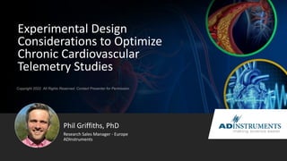 Copyright 2022. All Rights Reserved. Contact Presenter for Permission
Experimental Design
Considerations to Optimize
Chronic Cardiovascular
Telemetry Studies
Phil Griffiths, PhD
Research Sales Manager - Europe
ADInstruments
 