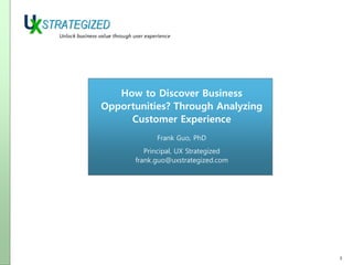 How to Discover Business
Opportunities? Through Analyzing
Customer Experience
Frank Guo, PhD
Principal, UX Strategized
frank.guo@uxstrategized.com

1

 
