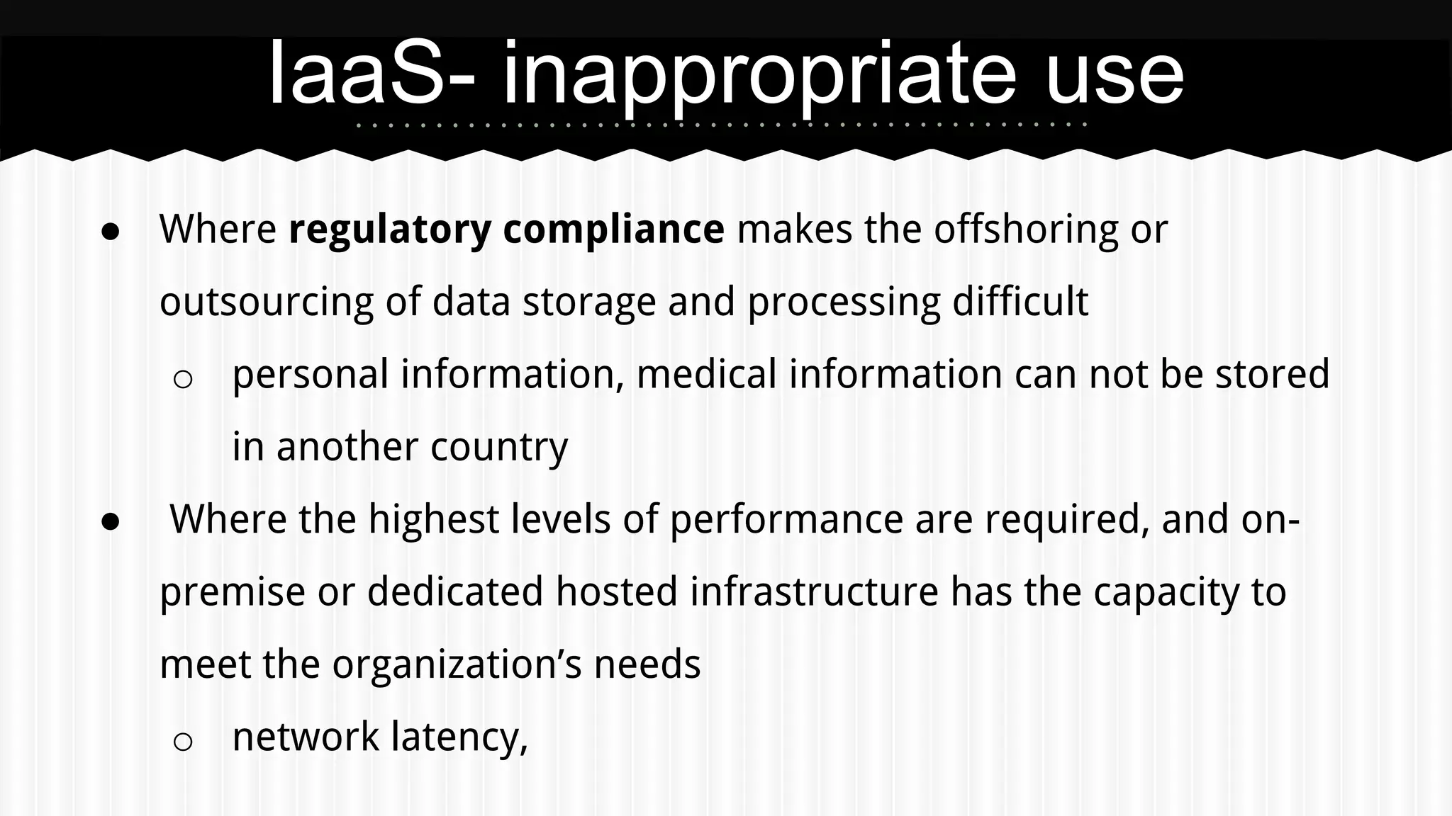 ● Where regulatory compliance makes the offshoring or
outsourcing of data storage and processing difficult
o personal information, medical information can not be stored
in another country
● Where the highest levels of performance are required, and on-
premise or dedicated hosted infrastructure has the capacity to
meet the organization’s needs
o network latency,
IaaS- inappropriate use
 