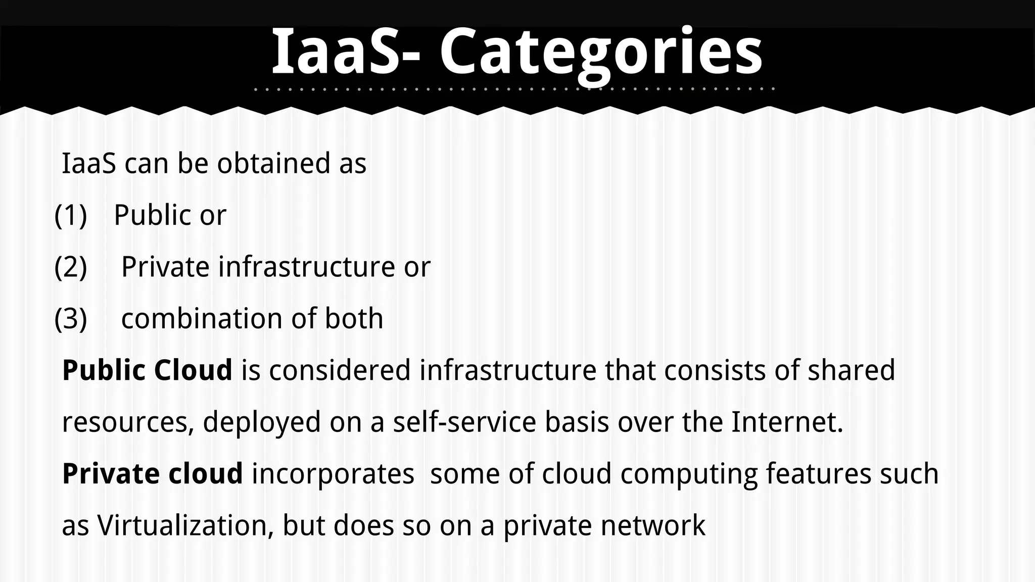 IaaS can be obtained as
(1) Public or
(2) Private infrastructure or
(3) combination of both
Public Cloud is considered infrastructure that consists of shared
resources, deployed on a self-service basis over the Internet.
Private cloud incorporates some of cloud computing features such
as Virtualization, but does so on a private network
IaaS- Categories
 