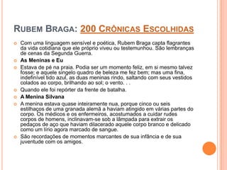 RUBEM BRAGA: 200 CRÔNICAS ESCOLHIDAS
 Com uma linguagem sensível e poética, Rubem Braga capta flagrantes
da vida cotidiana que ele próprio viveu ou testemunhou. São lembranças
de cenas da Segunda Guerra.
 As Meninas e Eu
 Estava de pé na praia. Podia ser um momento feliz, em si mesmo talvez
fosse; e aquele singelo quadro de beleza me fez bem; mas uma fina,
indefinível tido azul, as duas meninas rindo, saltando com seus vestidos
colados ao corpo, brilhando ao sol; o vento. . .
 Quando ele foi repórter da frente de batalha.
 A Menina Silvana
 A menina estava quase inteiramente nua, porque cinco ou seis
estilhaços de uma granada alemã a haviam atingido em várias partes do
corpo. Os médicos e os enfermeiros, acostumados a cuidar rudes
corpos de homens, inclinavam-se sob a lâmpada para extrair os
pedaços de aço que haviam dilacerado aquele corpo branco e delicado
como um lírio agora marcado de sangue.
 São recordações de momentos marcantes de sua infância e de sua
juventude com os amigos.
 
