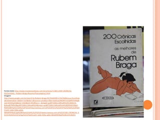 Fontes:texto http://www.mundovestibular.com.br/articles/1198/1/200-CRONICAS-
ESCOLHIDAS---Rubem-Braga-Resumo/Paacutegina1.html
Imagem:
http://www.google.com.br/search?q=Rubem+Braga:%C2%A0200+Cr%C3%B4nicas+Escolhida
s&newwindow=1&tbm=isch&tbo=u&source=univ&sa=X&ei=IpsKUq2WEMTm2QWfkYD4Ag&
ved=0CE0QsAQ&biw=1920&bih=942#facrc=_&imgdii=gz8RTGWb11MhuM%3A%3B4tCSt-
BUkw8CPM%3Bgz8RTGWb11MhuM%3A&imgrc=gz8RTGWb11MhuM%3A%3B3flXd5VWgV-
fhM%3Bhttp%253A%252F%252Fimg.travessa.com.br%252Flivro%252FDT%252Fbe%252Fbe0
51a55-1e0e-430a-adeb-
984d4f4f4ba9.jpg%3Bhttp%253A%252F%252Fwww.travessa.com.br%252F200_CRONICAS_E
SCOLHIDAS%252Fartigo%252Fbe051a55-1e0e-430a-adeb-984d4f4f4ba9%3B135%3B201
 
