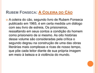 RUBEM FONSECA: A COLEIRA DO CÃO
 A coleira do cão, segundo livro de Rubem Fonseca
publicado em 1965, é em certa medida um diálogo
com seu livro de estreia, Os prisioneiros,
ressaltando em seus contos a condição do homem
como prisioneiro de si mesmo. As oito histórias
desse volume são consideradas pela crítica o
segundo degrau na construção de uma das obras
literárias mais complexas e ricas de nosso tempo,
que põe cada leitor diante de sua própria imagem
em meio à beleza e à violência do mundo.
 