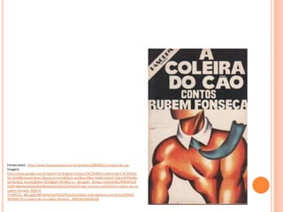 Fontes:texto : http://www.livrariasaraiva.com.br/produto/2864901/a-coleira-do-cao
Imagem:
http://www.google.com.br/search?q=Rubem+Fonseca:%C2%A0A+Coleira+do+C%C3%A3o
%C2%A0&newwindow=1&source=lnms&tbm=isch&sa=X&ei=SJwKUvzkJsTr2QX1sIHYDw&v
ed=0CAkQ_AUoAQ&biw=1920&bih=942#facrc=_&imgdii=_&imgrc=HoX3KIIKp7PNFM%3A
%3BFs06eRwJbGld1M%3Bhttp%253A%252F%252Fimg1.mlstatic.com%252Fa-coleira-do-co-
rubem-fonseca_MLB-O-
77440122_464.jpg%3Bhttp%253A%252F%252Fproduto.mercadolivre.com.br%252FMLB-
497699376-a-coleira-do-co-rubem-fonseca-_JM%3B203%3B320
 