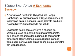 SÉRGIO SANT'ANNA: A SENHORITA
SIMPSON
 A narrativa A Senhorita Simpson, de Sérgio
Sant'Anna, foi publicada em 1989. A obra serviu de
inspiração para o cineasta Bruno Barreto produzir
"Bossa Nova", filme lançado em 2000.
O assunto deste conto envolve o choque de
valores que se dá entre a puritana protagonista,
que parece ter saído das páginas do romancista
americano Henry James, e a burguesia carioca
com quem convive nas aulas de inglês que ministra
em Copacabana.
 