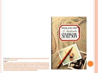 Fontes:texto:http://www.passeiweb.com/na_ponta_lingua/livros/resumos_comentarios/a/
a_senhorita_simpson_conto
Imagem:
http://www.google.com.br/search?q=S%C3%A9rgio+Sant'Anna:%C2%A0A+Senhorita+Simps
on%C2%A0&newwindow=1&source=lnms&tbm=isch&sa=X&ei=cJ0KUsOyK4ab2QWd6oCQB
w&ved=0CAkQ_AUoAQ&biw=1920&bih=936#facrc=_&imgdii=_&imgrc=YXxLRYspQLLgoM%3
A%3BroKd9_RujmJIeM%3Bhttp%253A%252F%252Fwww.companhiadasletras.com.br%252Fi
mages%252Flivros%252F10127_g.jpg%3Bhttp%253A%252F%252Fwww.companhiadasletras.
com.br%252Fdetalhe.php%253Fcodigo%253D10127%3B150%3B226
 