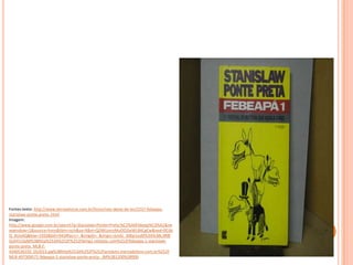 Fontes:texto: http://www.letraselivros.com.br/livros/nao-deixe-de-ler/2257-febeapa-
stanislaw-ponte-preta-.html
Imagem:
http://www.google.com.br/search?q=Stanislaw+Ponte+Preta:%C2%A0Febeap%C3%A1&ne
wwindow=1&source=lnms&tbm=isch&sa=X&ei=QZ4KUonzMuOO2wWL84CgCw&ved=0CAk
Q_AUoAQ&biw=1920&bih=942#facrc=_&imgdii=_&imgrc=jvnGI_306p1esM%3A%3BL3RBl
GohYU1kjM%3Bhttp%253A%252F%252Fbimg1.mlstatic.com%252Ffebeapa-1-stanislaw-
ponte-preta_MLB-F-
4340536192_052013.jpg%3Bhttp%253A%252F%252Fproduto.mercadolivre.com.br%252F
MLB-497309571-febeapa-1-stanislaw-ponte-preta-_JM%3B1200%3B900
 