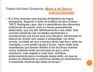 TOMÁS ANTÔNIO GONZAGA: MARÍLIA DE DIRCEU
CARTAS CHILENAS
 É a lírica amorosa mais popular da literatura de língua
portuguesa. Segundo o autor do prefácio da obra (Lisboa -
1957), Rodrigues Lapa, não é a persistência dos elementos
tradicionais da poesia, mais ou menos pessoalmente
elaborados, que nos dão definitivamente o seu estilo. Este
consiste sobretudo nas novidades sentimentais e
concepcionais que trouxe para uma literatura, derrancada no
esforço de remoer sem cessar a antiguidade. Um amor
sincero, na idade em que o homem sente fugir-lhe o ardor da
mocidade, e uma prisão injusta e brutal - foram estas duas
experiências que fizeram desferir à lira de Dirceu acentos
novos. Estamos ainda convencidos de que o clima
americano, mais arejado e mais forte, contribuiu
poderosamente para a revelação desse estilo, em que se
sentem já nitidamente os primeiros rebates do romantismo e
a impressão iniludível das idéias do tempo."
 