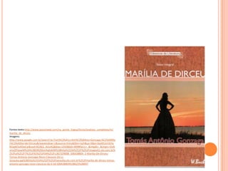 Fontes:texto:http://www.passeiweb.com/na_ponta_lingua/livros/analises_completas/m/
marilia_de_dirceu
Imagens:
http://www.google.com.br/search?q=Tom%C3%A1s+Ant%C3%B4nio+Gonzaga:%C2%A0Ma
r%C3%ADlia+de+Dirceu&newwindow=1&source=lnms&tbm=isch&sa=X&ei=bqAKUvn3JYq
W2gW5x4DwCw&ved=0CAkQ_AUoAQ&biw=1920&bih=899#facrc=_&imgdii=_&imgrc=DzN
orioDFlxawM%3A%3BDIRZMaVAqkJbtM%3Bhttp%253A%252F%252Fimages01.olx.com.br%
252Fui%252F7%252F92%252F04%252F1367329008_506438804_2-Marilia-De-Dirceu-
Tomas-Antonio-Gonzaga-Novo-Classicos-Da-Li-
Janauba.jpg%3Bhttp%253A%252F%252Fjanauba.olx.com.br%252Fmarilia-de-dirceu-tomas-
antonio-gonzaga-novo-classicos-da-li-iid-506438804%3B625%3B947
 