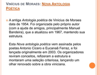 VINÍCIUS DE MORAES: NOVA ANTOLOGIA
POÉTICA
 A antiga Antologia poética de Vinicius de Moraes
data de 1954. Foi organizada pelo próprio autor
(com a ajuda de amigos, principalmente Manuel
Bandeira), que a atualizou em 1967, mantendo sua
estrutura.
Esta Nova antologia poética vem assinada pelos
poetas Antonio Cicero e Eucanaã Ferraz, e foi
lançada originalmente em 2003. Os organizadores
reviram conceitos, refizeram a estrutura e
montaram uma seleção criteriosa, lançando um
olhar renovado sobre a obra viniciana.
 