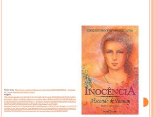 Fontes:texto: http://www.mundovestibular.com.br/articles/363/1/INOCENCIA---Visconde-
de-Taunay-Resumo/Paacutegina1.html
Imagens:
http://www.google.com.br/search?q=Visconde+de+Taunay:%C2%A0Inoc%C3%AAncia&ne
wwindow=1&tbm=isch&tbo=u&source=univ&sa=X&ei=B6MKUuG0OPSO2QWQ2YAo&ved=
0CC4QsAQ&biw=1920&bih=899#facrc=_&imgdii=_&imgrc=3q0yghKW0hwtpM%3A%3Byu2
HyI8PUIyTpM%3Bhttp%253A%252F%252F3.bp.blogspot.com%252F-
MpAXebZVVp0%252FUIXgIW3R2kI%252FAAAAAAAAKtA%252FXjYqkt10UNg%252Fs320%25
2Finoc%2525C3%2525AAncia.jpg%3Bhttp%253A%252F%252Fwww.leialiteratura.com%252
F2012%252F10%252Finocencia-visconde-de-taunay-leitura.html%3B300%3B400
 