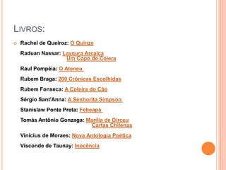 LIVROS:
 Rachel de Queiroz: O Quinze
Raduan Nassar: Lavoura Arcaica
Um Copo de Cólera
Raul Pompéia: O Ateneu
Rubem Braga: 200 Crônicas Escolhidas
Rubem Fonseca: A Coleira do Cão
Sérgio Sant'Anna: A Senhorita Simpson
Stanislaw Ponte Preta: Febeapá
Tomás Antônio Gonzaga: Marília de Dirceu
Cartas Chilenas
Vinícius de Moraes: Nova Antologia Poética
Visconde de Taunay: Inocência
 