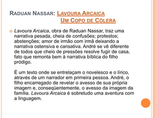 RADUAN NASSAR: LAVOURA ARCAICA
UM COPO DE CÓLERA
 Lavoura Arcaica, obra de Raduan Nassar, traz uma
narrativa pesada, cheia de confusões; protestos;
abstenções; amor de irmão com irmã deixando a
narrativa ostensiva e cansativa. André se vê diferente
de todos que cheio de pressões resolve fugir de casa,
fato que remonta bem à narrativa bíblica do filho
pródigo.
É um texto onde se entrelaçam o novelesco e o lírico,
através de um narrador em primeira pessoa. André, o
filho encarregado de revelar o avesso de sua própria
imagem e, conseqüentemente, o avesso da imagem da
família. Lavoura Arcaica é sobretudo uma aventura com
a linguagem.
 