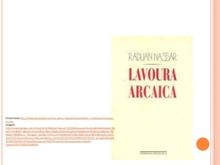 Fontes:texto:http://www.passeiweb.com/na_ponta_lingua/livros/analises_completas/l/lavoura_
arcaica
Imagem:
http://www.google.com.br/search?q=Raduan+Nassar:%C2%A0Lavoura+Arcaica&newwindow=1&
tbm=isch&tbo=u&source=univ&sa=X&ei=d5gKUtSzMsmk2gXxloD4Bg&ved=0CDoQsAQ&biw=192
0&bih=899#facrc=_&imgdii=_&imgrc=SUftc2ns7iwi9M%3A%3Bxcf8deh3lUxFiM%3Bhttp%253A%
252F%252Fhomoliteratus.files.wordpress.com%252F2012%252F04%252F35922_56.jpg%3Bhttp%
253A%252F%252Fhomoliteratus.com%252Fresenha-lavoura-arcaica-raduan-
nassar%252F%3B332%3B500
 