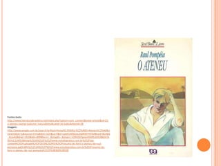 Fontes:texto
http://www.literaturabrasileira.net/index.php?option=com_content&view=article&id=23:
o-ateneu-raomp-realismo--naturalismo&catid=16:todos&Itemid=28
Imagem:
http://www.google.com.br/search?q=Raul+Pomp%C3%A9ia:%C2%A0O+Ateneu%C2%A0&n
ewwindow=1&source=lnms&tbm=isch&sa=X&ei=upkKUtK6CIac2QW4hYHYDA&ved=0CAkQ
_AUoAQ&biw=1920&bih=899#facrc=_&imgdii=_&imgrc=1ZXHQVQpsxv05M%3A%3BkEKT4
tRJYzC12M%3Bhttp%253A%252F%252Fwww.estudopratico.com.br%252Fwp-
content%252Fuploads%252F2013%252F01%252Fresumo-do-livro-o-ateneu-de-raul-
pompeia.jpg%3Bhttp%253A%252F%252Fwww.estudopratico.com.br%252Fresumo-do-
livro-o-ateneu-de-raul-pompeia%252F%3B360%3B500
 
