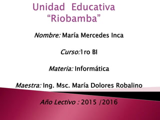 Nombre: María Mercedes Inca
Curso:1ro BI
Materia: Informática
Maestra: Ing. Msc. María Dolores Robalino
Año Lectivo : 2015 /2016
 
