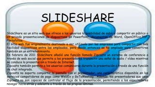 SLIDESHARE
SlideShare es un sitio web que ofrece a los usuarios la posibilidad de subir y compartir en público o
en privado presentaciones de diapositivas en PowerPoint, documentos de Word, OpenOffice,PDF,
Portafolios.
El sitio web fue originalmente destinado a ser utilizado por las empresas para compartir con más
facilidad diapositivas entre los empleados, pero desde entonces se ha ampliado para convertirse
también en un entretenimiento.
En febrero de 2011 SlideShare añadió una función llamada Zipcasts un sistema de conferencia a
través de web social que permite a los presentadores transmitir una señal de audio / vídeo mientras
se conduce la presentación a través de Internet.
Zipcasts también permite a los usuarios comunicarse durante la presentación a través de una función
de chat integrada.
Zipcasts no soporta compartir la pantalla con el presentador, una característica disponible en los
servicios competidores de pago como WebEx y GoToMeeting . Además, los presentadores que usan
Zipcasts no son capaces de controlar el flujo de la presentación, permitiendo a los espectadores
navegar hacia atrás y adelante a través de las propias láminas.
 