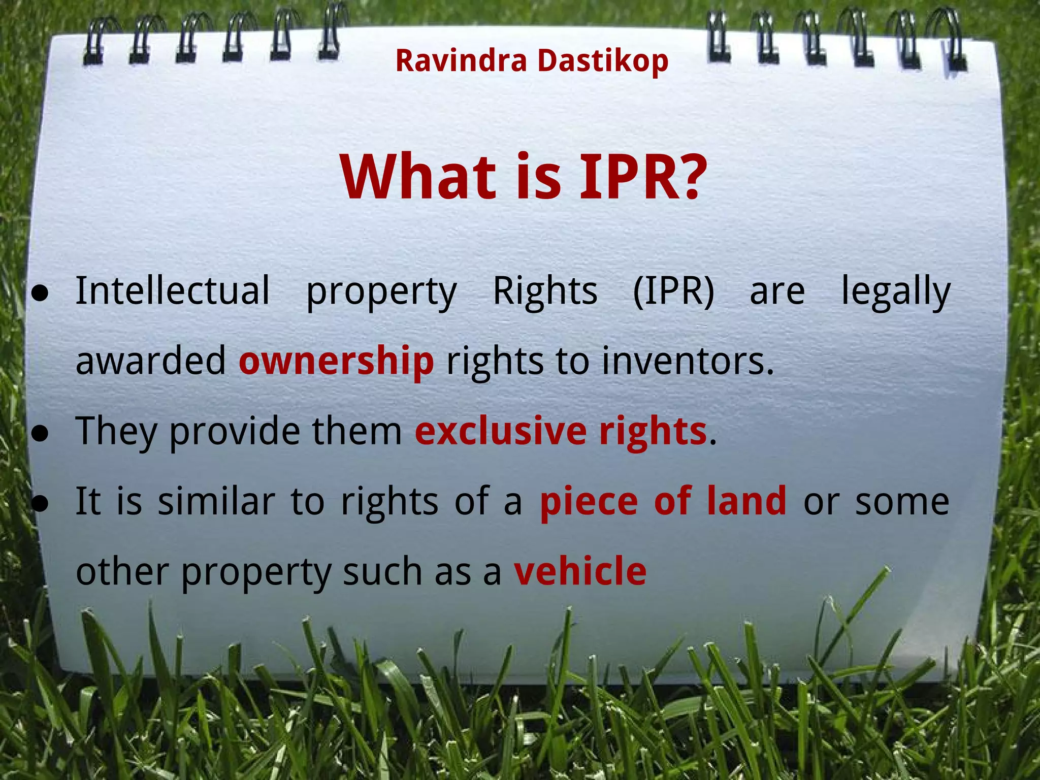 What is IPR?
● Intellectual property Rights (IPR) are legally
awarded ownership rights to inventors.
● They provide them exclusive rights.
● It is similar to rights of a piece of land or some
other property such as a vehicle
Ravindra Dastikop
 