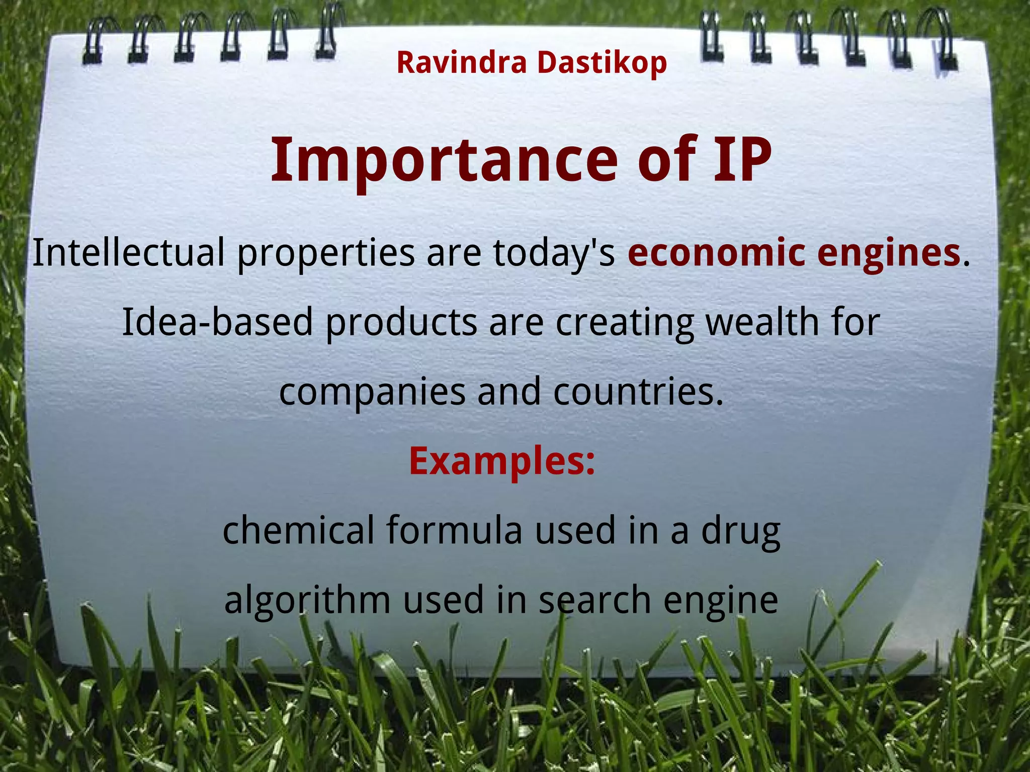 Importance of IP
Intellectual properties are today's economic engines.
Idea-based products are creating wealth for
companies and countries.
Examples:
chemical formula used in a drug
algorithm used in search engine
Ravindra Dastikop
 
