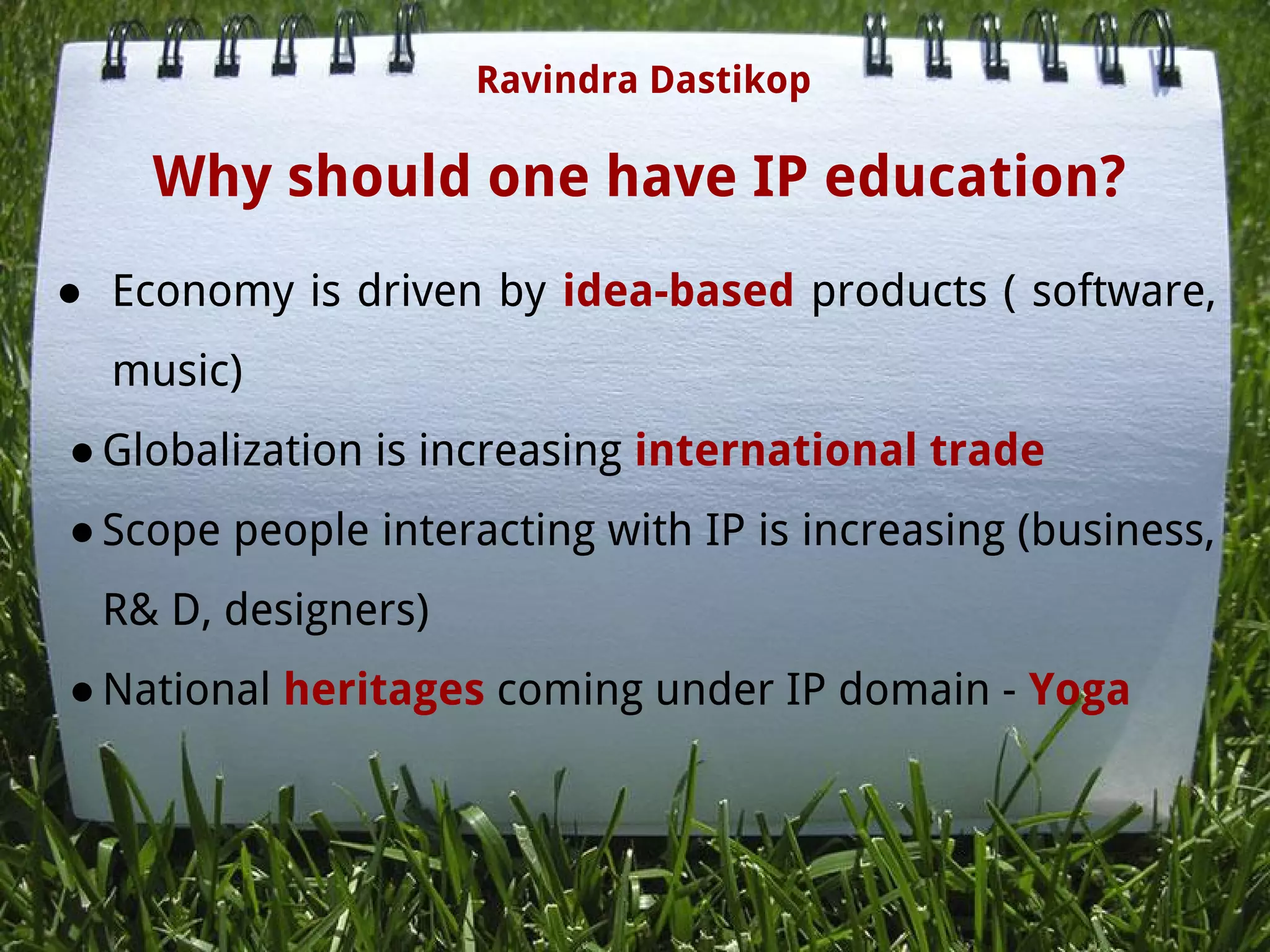Why should one have IP education? 
● Economy is driven by idea-based products ( software,
music)
●Globalization is increasing international trade
●Scope people interacting with IP is increasing (business,
R& D, designers)
●National heritages coming under IP domain - Yoga
 
 
Ravindra Dastikop
 