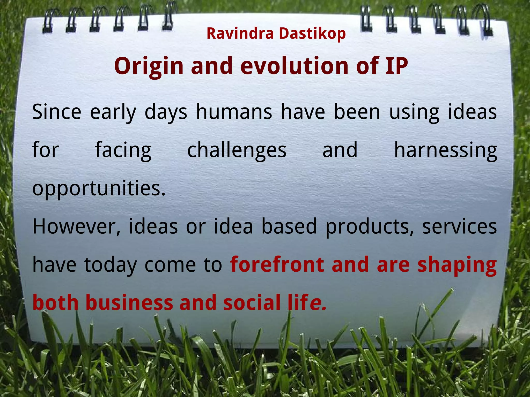 Origin and evolution of IP
Since early days humans have been using ideas
for facing challenges and harnessing
opportunities.
However, ideas or idea based products, services
have today come to forefront and are shaping
both business and social life.
Ravindra Dastikop
 