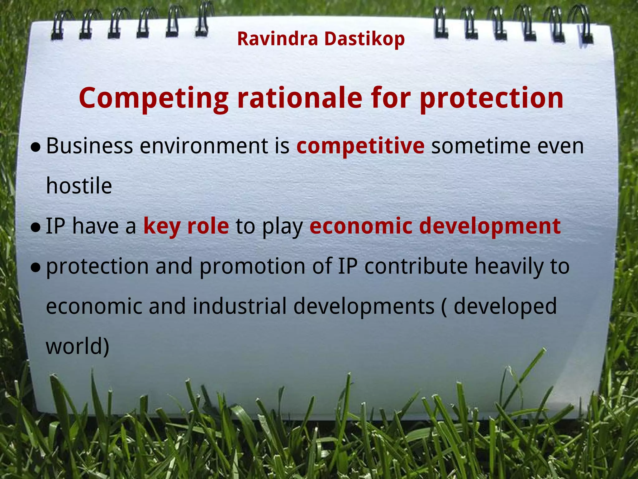 Competing rationale for protection
●Business environment is competitive sometime even
hostile
●IP have a key role to play economic development
●protection and promotion of IP contribute heavily to
economic and industrial developments ( developed
world)
 
 
Ravindra Dastikop
 