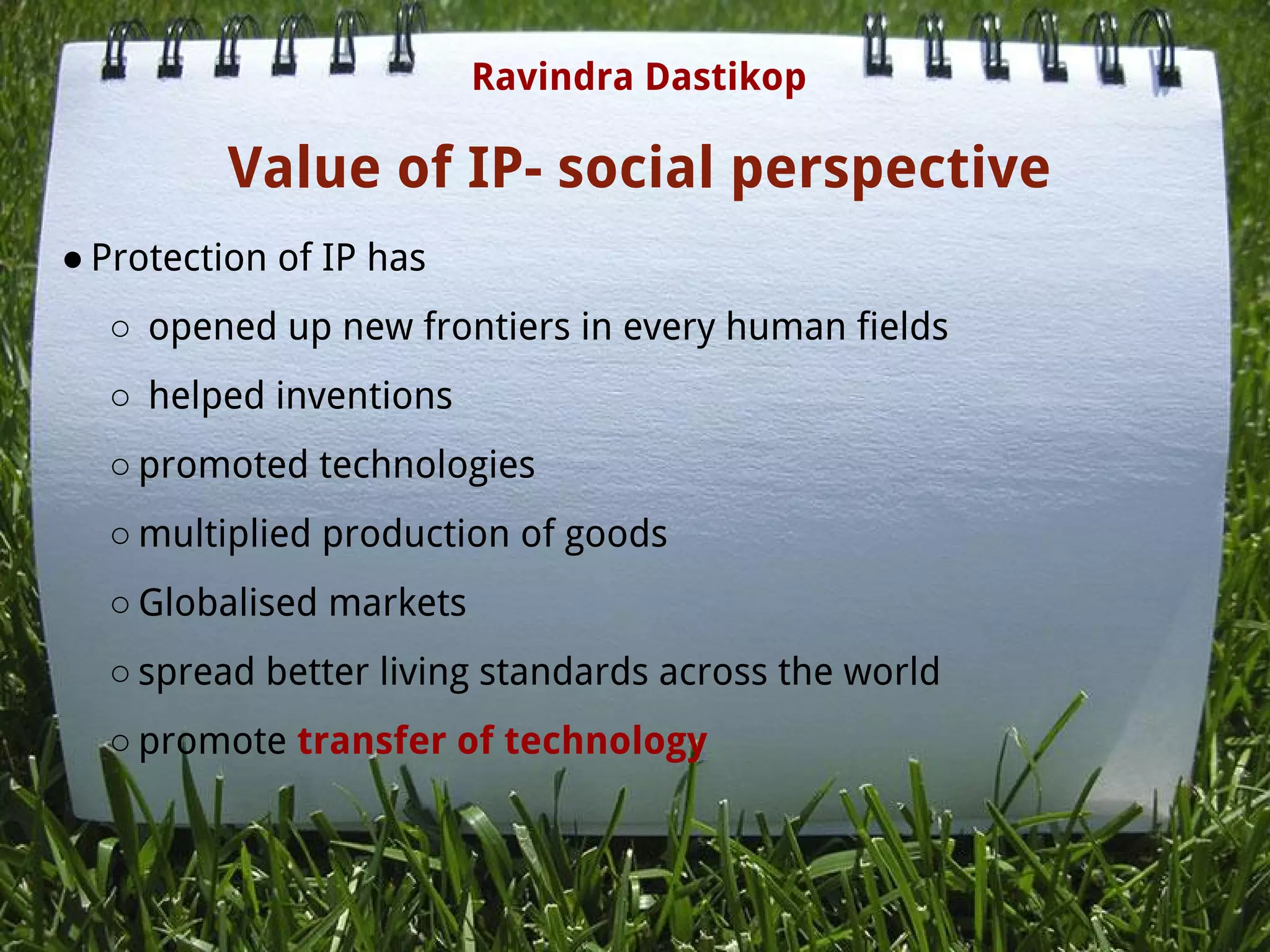 Value of IP- social perspective
● Protection of IP has
○  opened up new frontiers in every human fields
○  helped inventions
○ promoted technologies
○ multiplied production of goods
○ Globalised markets
○ spread better living standards across the world
○ promote transfer of technology
 
Ravindra Dastikop
 