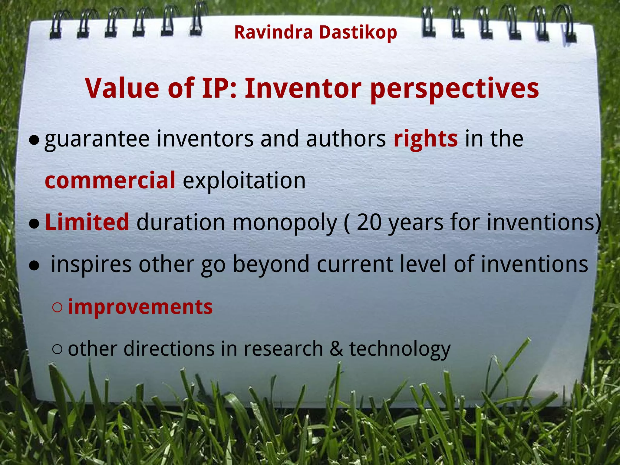 Value of IP: Inventor perspectives
●guarantee inventors and authors rights in the
commercial exploitation
●Limited duration monopoly ( 20 years for inventions)
● inspires other go beyond current level of inventions
○improvements
○other directions in research & technology
Ravindra Dastikop
 