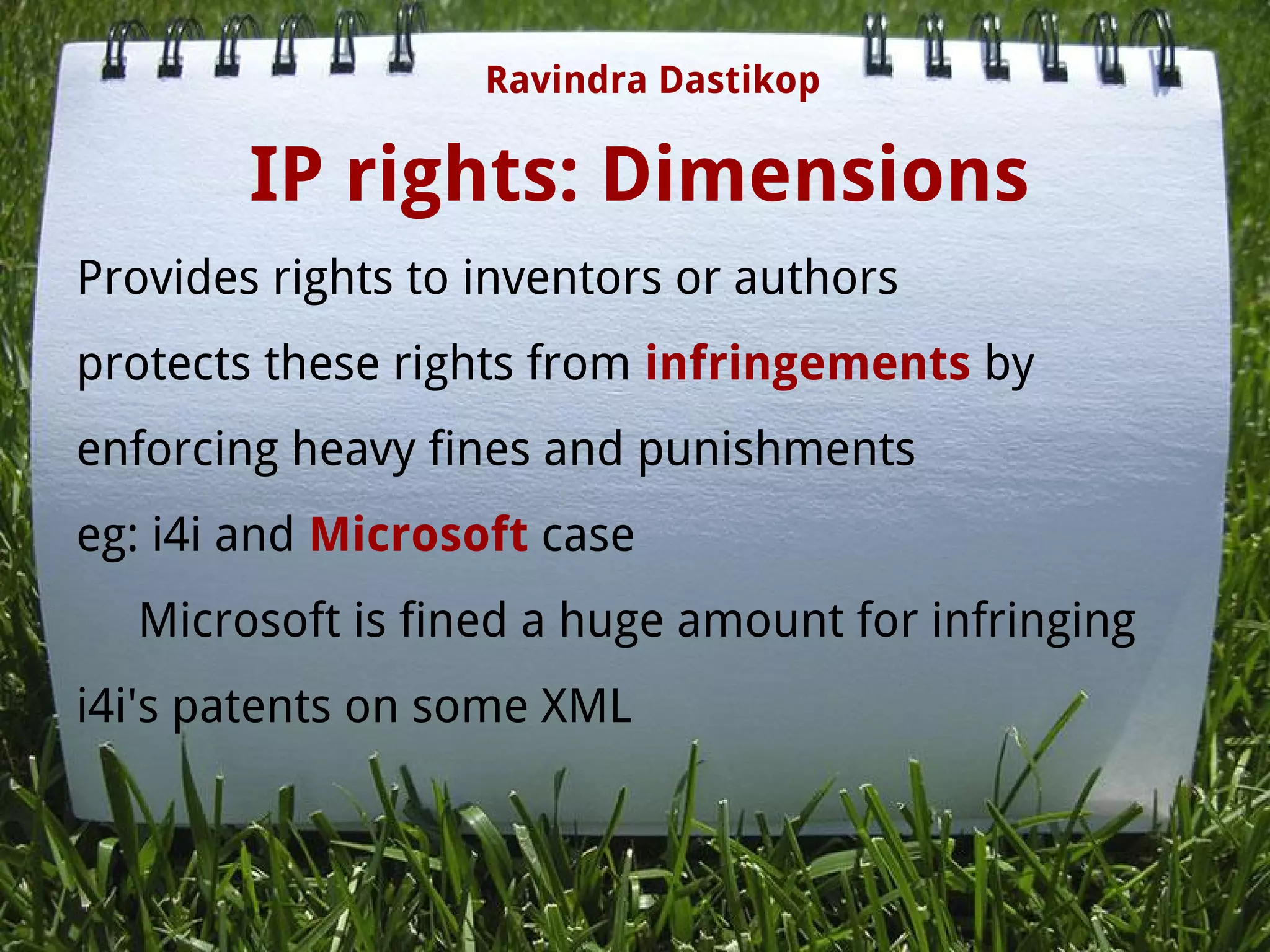 IP rights: Dimensions
Provides rights to inventors or authors
protects these rights from infringements by
enforcing heavy fines and punishments
eg: i4i and Microsoft case
     Microsoft is fined a huge amount for infringing
i4i's patents on some XML
Ravindra Dastikop
 