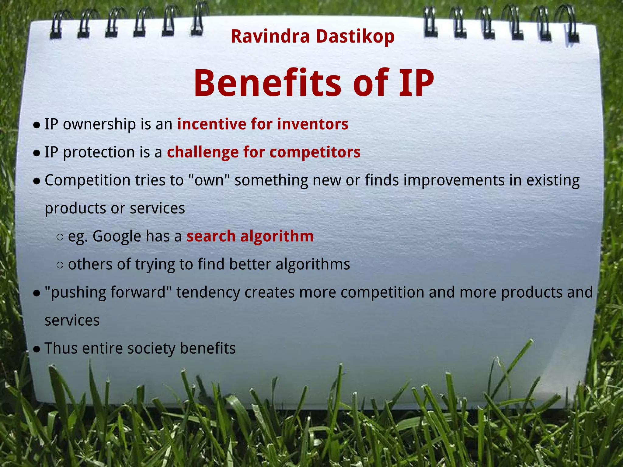 Benefits of IP
● IP ownership is an incentive for inventors
● IP protection is a challenge for competitors
● Competition tries to "own" something new or finds improvements in existing
products or services
○ eg. Google has a search algorithm
○ others of trying to find better algorithms
● "pushing forward" tendency creates more competition and more products and
services
● Thus entire society benefits
Ravindra Dastikop
 