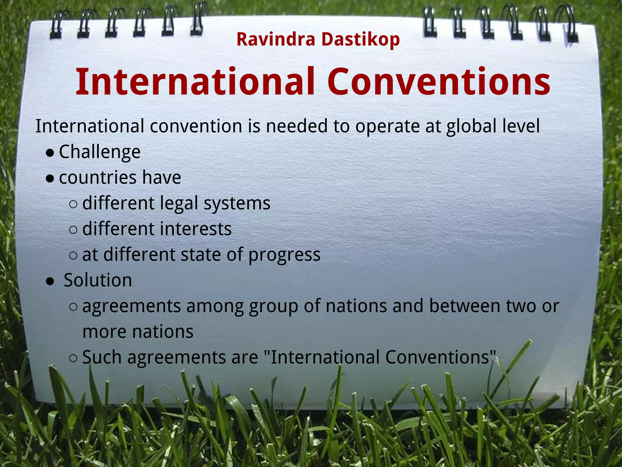 International Conventions
International convention is needed to operate at global level
● Challenge
● countries have
○ different legal systems
○ different interests
○ at different state of progress
●  Solution
○ agreements among group of nations and between two or
more nations
○ Such agreements are "International Conventions"
Ravindra Dastikop
 
