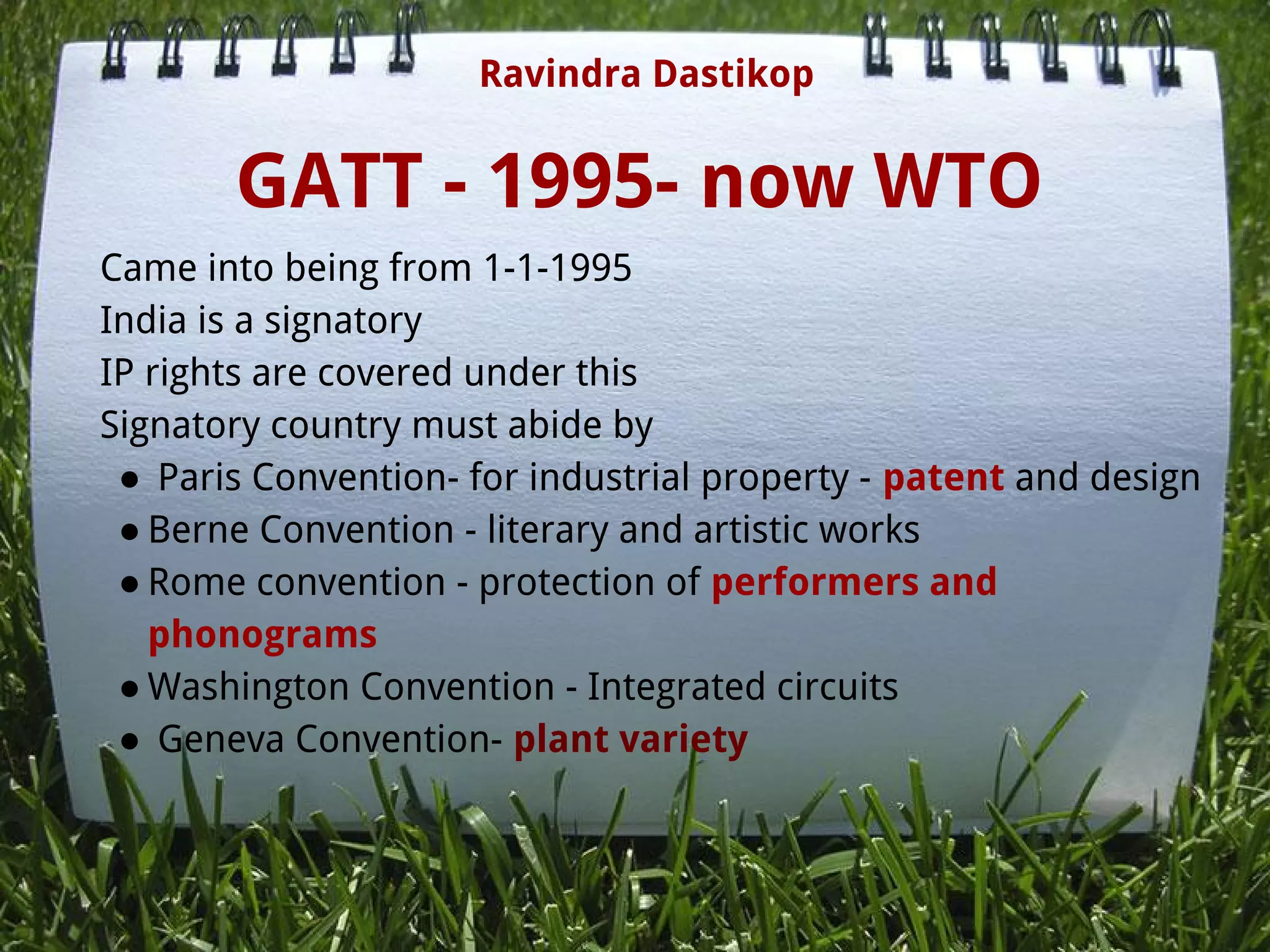 GATT - 1995- now WTO
Came into being from 1-1-1995
India is a signatory
IP rights are covered under this
Signatory country must abide by
●  Paris Convention- for industrial property - patent and design
● Berne Convention - literary and artistic works
● Rome convention - protection of performers and
phonograms
● Washington Convention - Integrated circuits
●  Geneva Convention- plant variety
 
   
 
Ravindra Dastikop
 