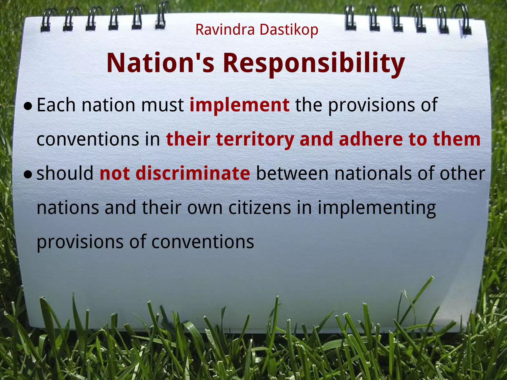 Nation's Responsibility
●Each nation must implement the provisions of
conventions in their territory and adhere to them
●should not discriminate between nationals of other
nations and their own citizens in implementing
provisions of conventions
 
Ravindra Dastikop
 