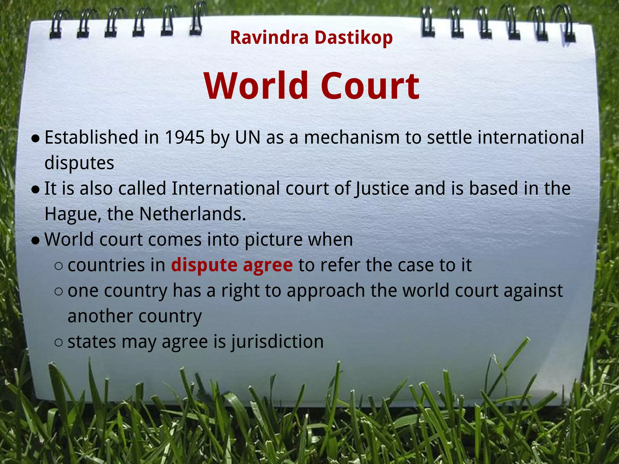 World Court
● Established in 1945 by UN as a mechanism to settle international
disputes
● It is also called International court of Justice and is based in the
Hague, the Netherlands.
● World court comes into picture when
○ countries in dispute agree to refer the case to it
○ one country has a right to approach the world court against
another country
○ states may agree is jurisdiction
Ravindra Dastikop
 