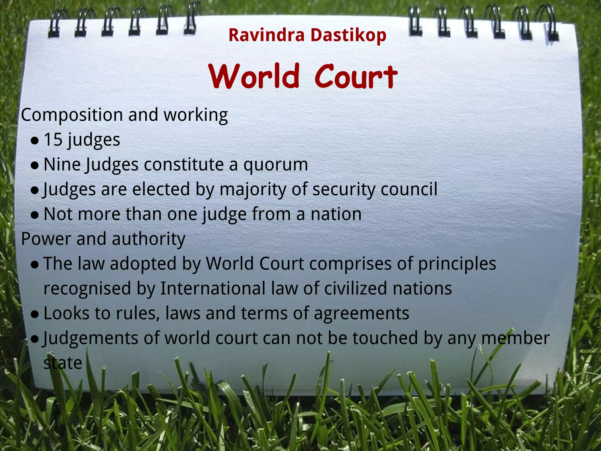 World Court
Composition and working
● 15 judges
● Nine Judges constitute a quorum
● Judges are elected by majority of security council
● Not more than one judge from a nation
Power and authority
● The law adopted by World Court comprises of principles
recognised by International law of civilized nations
● Looks to rules, laws and terms of agreements
● Judgements of world court can not be touched by any member
state
Ravindra Dastikop
 
