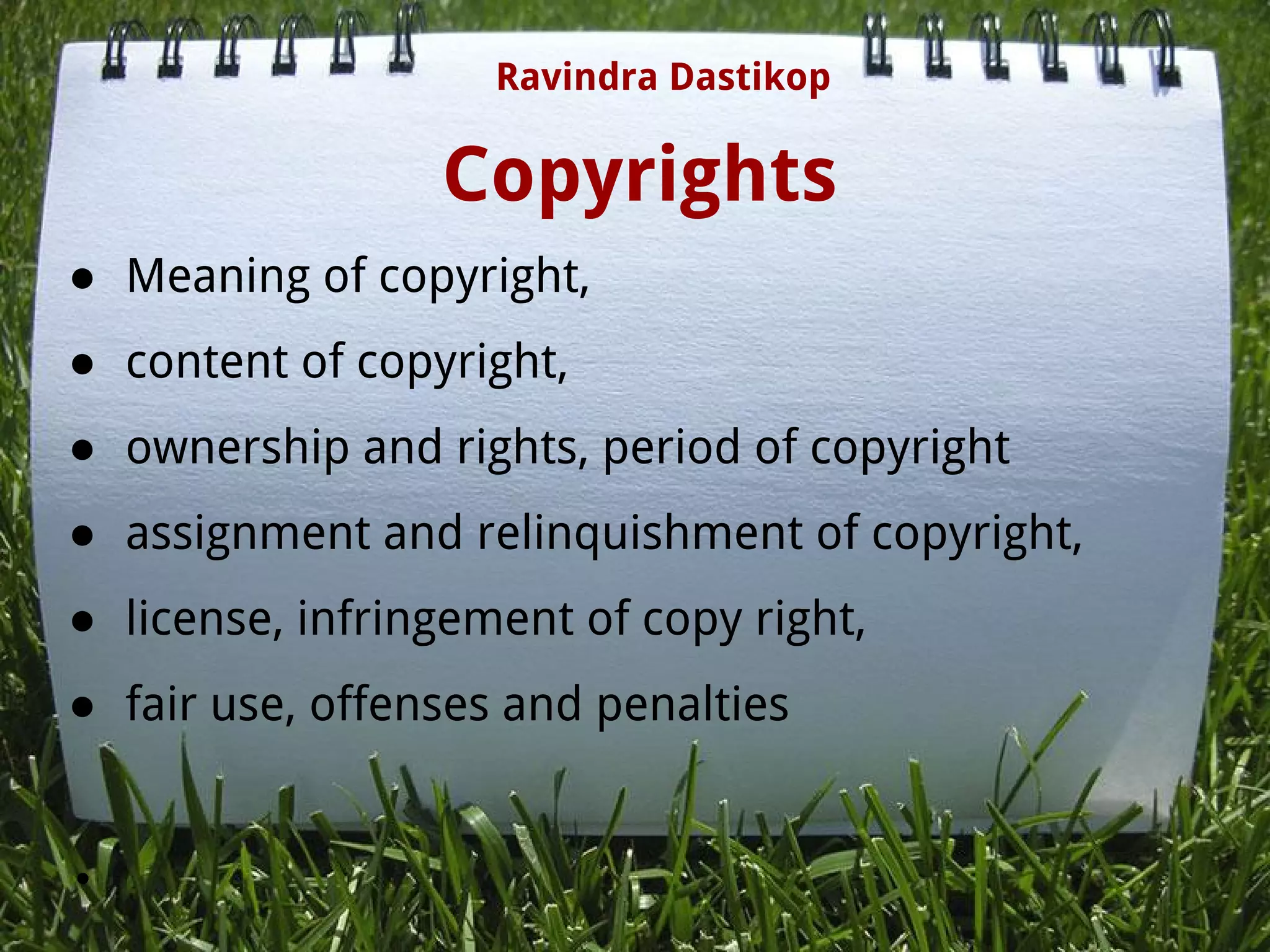 Copyrights
● Meaning of copyright,
● content of copyright,
● ownership and rights, period of copyright
● assignment and relinquishment of copyright,
● license, infringement of copy right,
● fair use, offenses and penalties
●  
Ravindra Dastikop
 