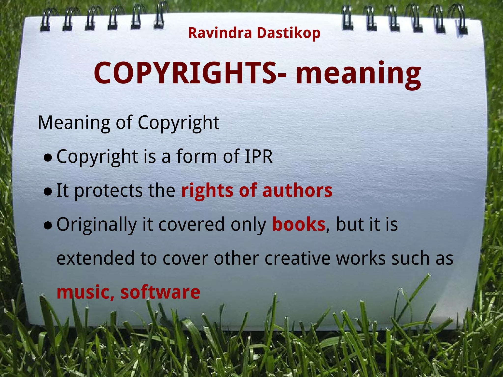 COPYRIGHTS- meaning
Meaning of Copyright
●Copyright is a form of IPR
●It protects the rights of authors
●Originally it covered only books, but it is
extended to cover other creative works such as
music, software
 
 
Ravindra Dastikop
 