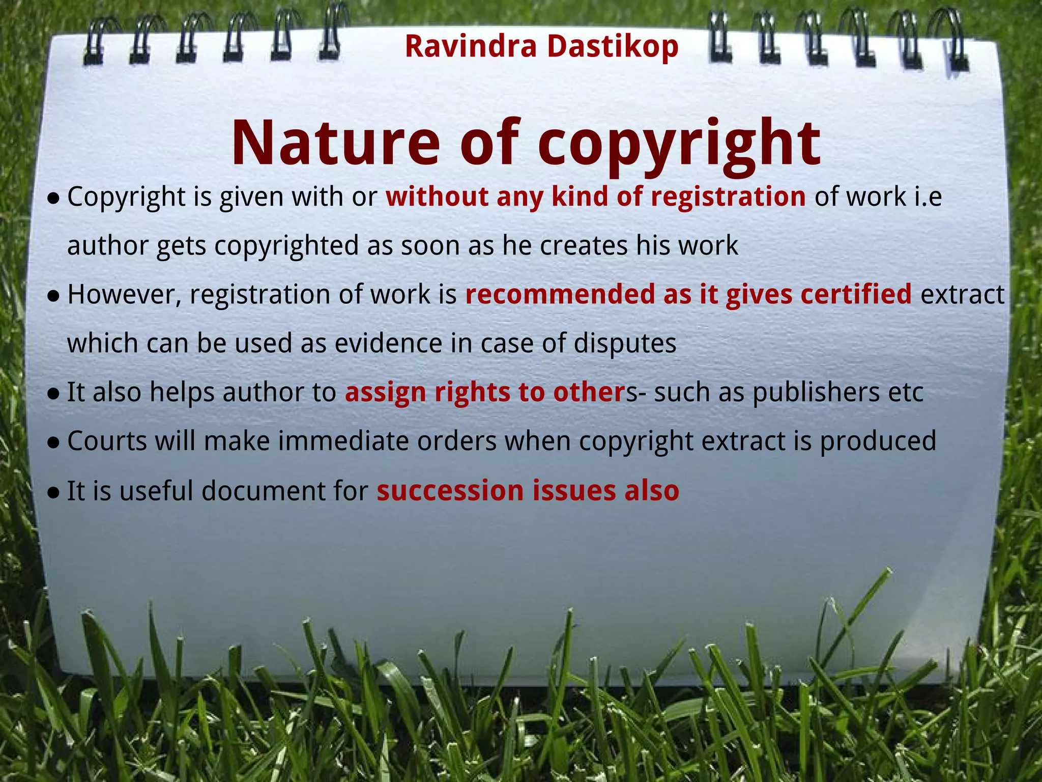Nature of copyright
● Copyright is given with or without any kind of registration of work i.e
author gets copyrighted as soon as he creates his work
● However, registration of work is recommended as it gives certified extract
which can be used as evidence in case of disputes
● It also helps author to assign rights to others- such as publishers etc
● Courts will make immediate orders when copyright extract is produced
● It is useful document for succession issues also
Ravindra Dastikop
 